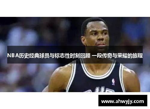 NBA历史经典球员与标志性时刻回顾 一段传奇与荣耀的旅程
